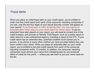 Fraud alerts

When you place an initial fraud alert on your credit report, you’re entitled to
order one free credit report from each of the consumer reporting companies; if
you ask, only the last four digits of your Social Security number will appear on
your reports. If you have been a victim of identity theft, you may ask for an
extended alert, which stays on your credit report for seven years. To get an
extended fraud alert placed on your report, you will need to contact one of the
credit bureaus, and provide an Identity Theft Report, such as a police report or
other report to a law enforcement agency, including a report to the FTC. If your
credit report has an extended alert, potential creditors must contact you in
person, or by phone or some other method you have provided before they can
issue credit in your name. When you place an extended alert on your credit
report, you’re entitled to two free credit reports from each of the consumer
reporting companies within 12 months. In addition, the consumer reporting
companies must remove your name from marketing lists for pre-screened
offers of credit for five years — unless you ask them to put your name back on
the list.
 