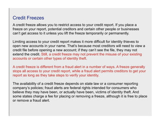 Credit Freezes
A credit freeze allows you to restrict access to your credit report. If you place a
freeze on your report, potential creditors and certain other people or businesses
can’t get access to it unless you lift the freeze temporarily or permanently.

Limiting access to your credit report makes it more difficult for identity thieves to
open new accounts in your name. That’s because most creditors will need to view a
credit file before opening a new account; if they can’t see the file, they may not
extend the credit. Still, a credit freeze may not prevent the misuse of your existing
accounts or certain other types of identity theft.

A credit freeze is different from a fraud alert in a number of ways. A freeze generally
stops all access to your credit report, while a fraud alert permits creditors to get your
report as long as they take steps to verify your identity.

The availability of a credit freeze depends on state law or a consumer reporting
company’s policies; fraud alerts are federal rights intended for consumers who
believe they may have been, or actually have been, victims of identity theft. And
some states charge a fee for placing or removing a freeze, although it is free to place
or remove a fraud alert.
 
