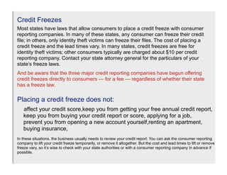 Credit Freezes
Most states have laws that allow consumers to place a credit freeze with consumer
reporting companies. In many of these states, any consumer can freeze their credit
file; in others, only identity theft victims can freeze their files. The cost of placing a
credit freeze and the lead times vary. In many states, credit freezes are free for
identity theft victims; other consumers typically are charged about $10 per credit
reporting company. Contact your state attorney general for the particulars of your
state’s freeze laws.
And be aware that the three major credit reporting companies have begun offering
credit freezes directly to consumers — for a fee — regardless of whether their state
has a freeze law.

Placing a credit freeze does not:
   affect your credit score,keep you from getting your free annual credit report,
   keep you from buying your credit report or score, applying for a job,
   prevent you from opening a new account yourself,renting an apartment,
   buying insurance,
In these situations, the business usually needs to review your credit report. You can ask the consumer reporting
company to lift your credit freeze temporarily, or remove it altogether. But the cost and lead times to lift or remove a
freeze vary, so it’s wise to check with your state authorities or with a consumer reporting company in advance if
possible.
 