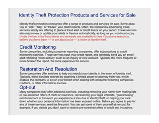 Identity Theft Protection Products and Services for Sale
Identity theft protection companies offer a range of products and services for sale. Some allow
you to “lock,” “flag,” or “freeze” your credit reports. Often, the companies advertising these
services simply are offering to place a fraud alert or credit freeze on your report. These services
also may renew or update your alerts or freezes automatically, as long as you continue to pay.
Under the law, initial fraud alerts and renewals are available for free if you have reason to
believe you have been — or are about to be — a victim of identity theft.

Credit Monitoring
Some companies, including consumer reporting companies, offer subscriptions to credit
monitoring services. These services track your credit report, and generally send you an email
alert reflecting recent activity, such as an inquiry or new account. Typically, the more frequent or
more detailed the report, the more expensive the service.


Restoration And Resolution
Some companies offer services to help you rebuild your identity in the event of identity theft.
Typically, these services operate by obtaining a limited power of attorney from you, which
enables the company to act on your behalf when dealing with consumer reporting companies,
creditors, or other information sources.
Opt-out
Many companies may offer additional services, including removing your name from mailing lists
or pre-screened offers of credit or insurance, representing your legal interests, “guaranteeing”
reimbursement in the event you experience a loss due to identity theft, or helping you track
down whether your personal information has been exposed online. Before you agree to pay for
any of these services, read the fine print. You can get some of them yourself at no cost: for
example, if you decide you don’t want to receive pre-screened offers of credit and insurance,
 