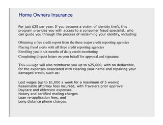 Home Owners Insurance

For just $25 per year. If you become a victim of identity theft, this
program provides you with access to a consumer fraud specialist, who
can guide you through the process of reclaiming your identity, including:

Obtaining a free credit report from the three major credit reporting agencies
Placing fraud alerts with all three credit reporting agencies
Enrolling you in six months of daily credit monitoring
Completing dispute letters on your behalf for approval and signature.

This coverage will also reimburse you up to $25,000, with no deductible,
for the expenses associated with clearing your name and repairing your
damaged credit, such as:

Lost wages (up to $1,000 a week for a maximum of 5 weeks)
Reasonable attorney fees incurred, with Travelers prior approval
Daycare and eldercare expenses
Notary and certified mailing charges
Loan re-application fees, and
Long distance phone charges.
 