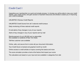 Credit Card 1
Upgrading your membership is a quick and simple process. In minutes you will be able to view your credit
reports, your credit scores, and gain access to important resources and articles to assist you in improving
your credit knowledge.

UNLIMITED 3 Bureau Credit Reports

UNLIMITED Credit Scores from all 3 national credit bureaus
Daily monitoring of three national credit reports

E-mail alerts of key changes in any of your reports
Alerts of key changes in any of your reports sent by mail

Reimbursement of up to $5,000 and no deductible
Not available to residents of New York State.
Toll-free customer care available

Online, safe, and secure form to store all your document information
Your Credit Score is tracked and graphed month by month
Online access to credit articles on topics covering the basics and more
The score simulator provides a look at the factors that impact your score
The calculators are based on your input and are available in categories from deb
 