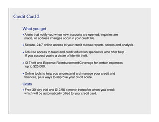 Credit Card 2

    What you get
    • Alerts that notify you when new accounts are opened, inquiries are
     made, or address changes occur in your credit file.

    • Secure, 24/7 online access to your credit bureau reports, scores and analysis
    • Toll-free access to fraud and credit education specialists who offer help
     if you suspect you're a victim of identity theft.

    • ID Theft and Expense Reimbursement Coverage for certain expenses
     up to $25,000.

    • Online tools to help you understand and manage your credit and
     finances, plus ways to improve your credit score.

    Costs
    • Free 30-day trial and $12.95 a month thereafter when you enroll,
     which will be automatically billed to your credit card.
 