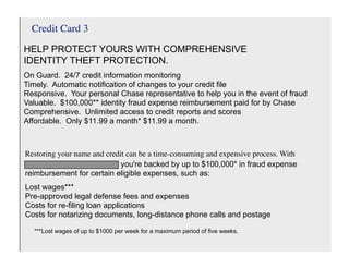 Credit Card 3
HELP PROTECT YOURS WITH COMPREHENSIVE
IDENTITY THEFT PROTECTION.
On Guard. 24/7 credit information monitoring
Timely. Automatic notification of changes to your credit file
Responsive. Your personal Chase representative to help you in the event of fraud
Valuable. $100,000** identity fraud expense reimbursement paid for by Chase
Comprehensive. Unlimited access to credit reports and scores
Affordable. Only $11.99 a month* $11.99 a month.



Restoring your name and credit can be a time-consuming and expensive process. With
Chase Identity ProtectionSM, you're backed by up to $100,000* in fraud expense
reimbursement for certain eligible expenses, such as:
Lost wages***
Pre-approved legal defense fees and expenses
Costs for re-filing loan applications
Costs for notarizing documents, long-distance phone calls and postage

  ***Lost wages of up to $1000 per week for a maximum period of five weeks.
 