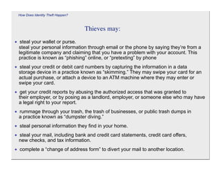 How Does Identity Theft Happen?



                                   Thieves may:

• steal your wallet or purse.
 steal your personal information through email or the phone by saying they’re from a
 legitimate company and claiming that you have a problem with your account. This
 practice is known as “phishing” online, or “pretexting” by phone
• steal your credit or debit card numbers by capturing the information in a data
 storage device in a practice known as “skimming.” They may swipe your card for an
 actual purchase, or attach a device to an ATM machine where they may enter or
 swipe your card.
• get your credit reports by abusing the authorized access that was granted to
 their employer, or by posing as a landlord, employer, or someone else who may have
 a legal right to your report.
• rummage through your trash, the trash of businesses, or public trash dumps in
 a practice known as “dumpster diving.”
• steal personal information they find in your home.
• steal your mail, including bank and credit card statements, credit card offers,
 new checks, and tax information.
• complete a “change of address form” to divert your mail to another location.
 