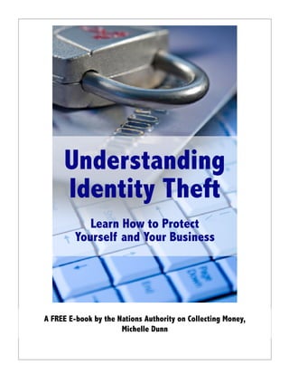 Understanding
     Identity Theft
            Learn How to Protect
         Yourself and Your Business




A FREE E-book by the Nations Authority on Collecting Money,
                      Michelle Dunn
 