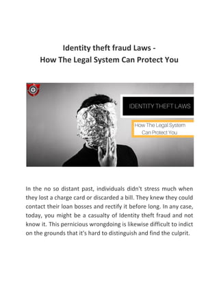 Identity theft fraud Laws -
How The Legal System Can Protect You
In the no so distant past, individuals didn't stress much when
they lost a charge card or discarded a bill. They knew they could
contact their loan bosses and rectify it before long. In any case,
today, you might be a casualty of Identity theft fraud and not
know it. This pernicious wrongdoing is likewise difficult to indict
on the grounds that it's hard to distinguish and find the culprit.
 