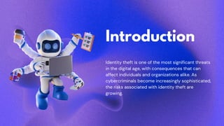 Introduction
Identity theft is one of the most significant threats
in the digital age, with consequences that can
affect individuals and organizations alike. As
cybercriminals become increasingly sophisticated,
the risks associated with identity theft are
growing.
 