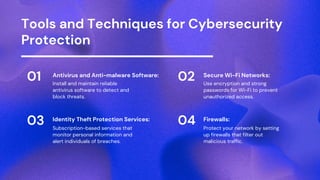 Tools and Techniques for Cybersecurity
Protection
01 Antivirus and Anti-malware Software:
Install and maintain reliable
antivirus software to detect and
block threats.
03 Identity Theft Protection Services:
Subscription-based services that
monitor personal information and
alert individuals of breaches.
02 Secure Wi-Fi Networks:
Use encryption and strong
passwords for Wi-Fi to prevent
unauthorized access.
04 Firewalls:
Protect your network by setting
up firewalls that filter out
malicious traffic.
 