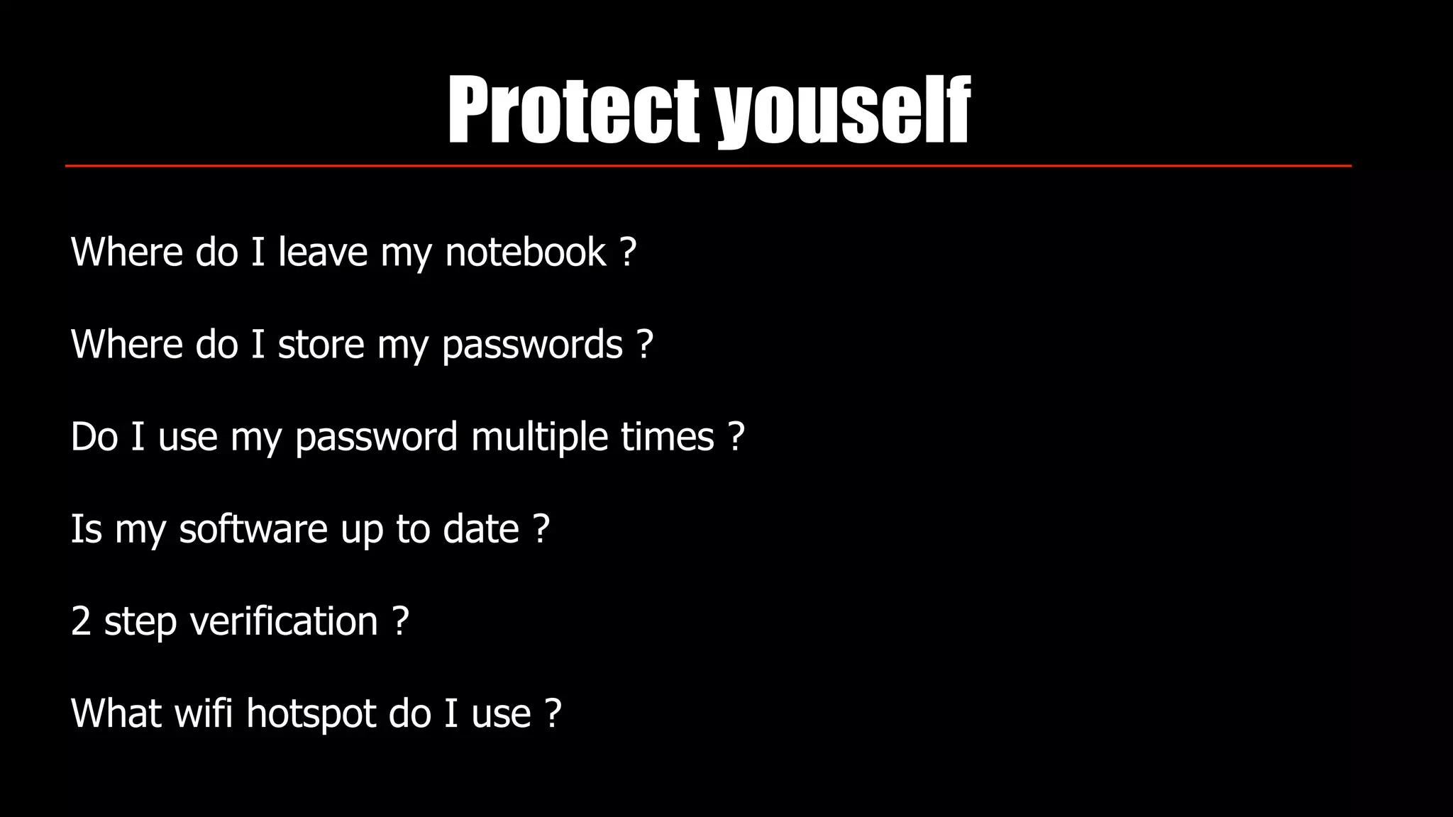 Protect youself
Where do I leave my notebook ?
Where do I store my passwords ?
Do I use my password multiple times ?
Is my software up to date ?
2 step verification ?
What wifi hotspot do I use ?
 