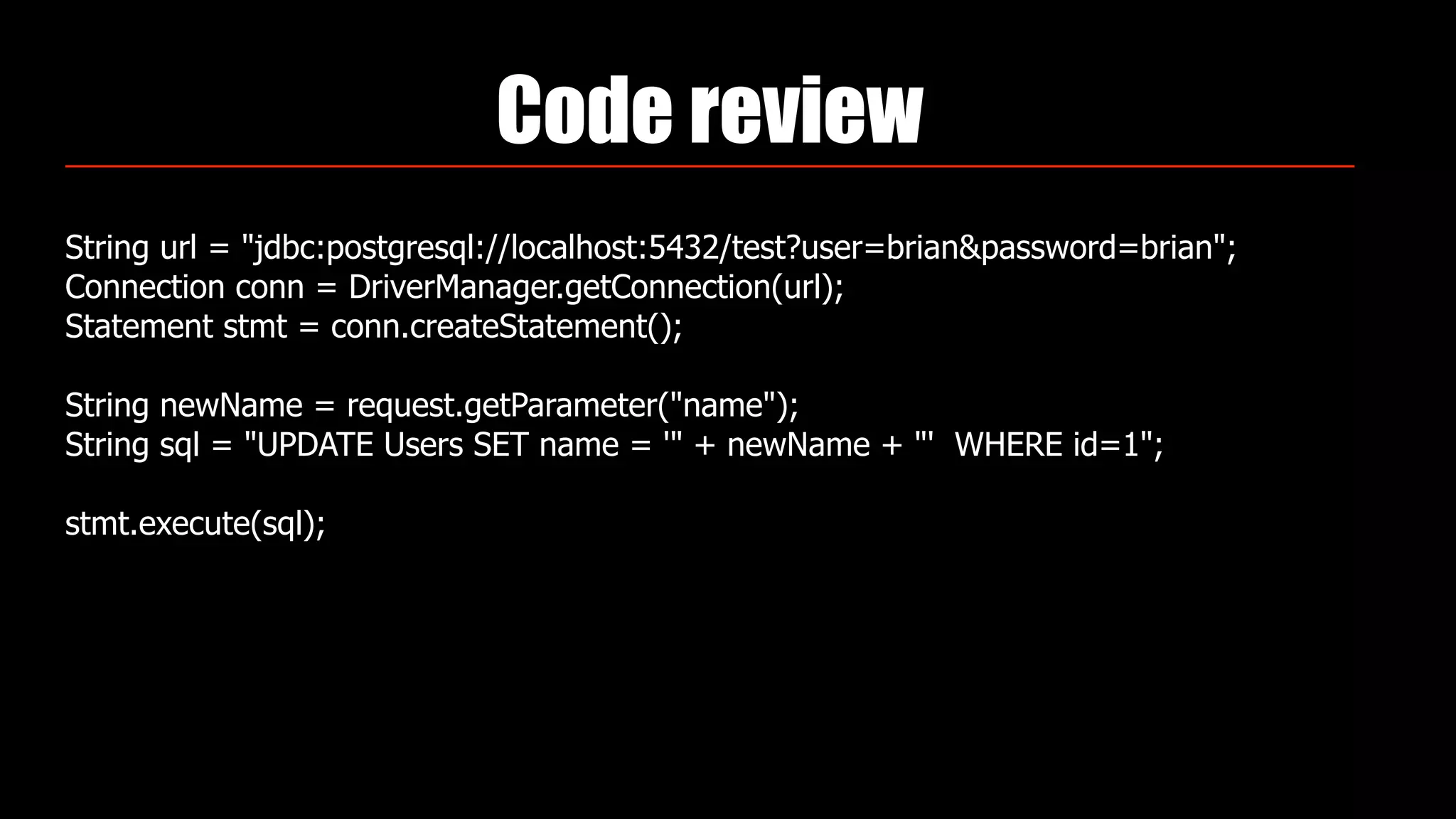 Code review
String url = "jdbc:postgresql://localhost:5432/test?user=brian&password=brian"; 
Connection conn = DriverManager.getConnection(url); 
Statement stmt = conn.createStatement(); 
 
String newName = request.getParameter("name"); 
String sql = "UPDATE Users SET name = '" + newName + "' WHERE id=1"; 
 
stmt.execute(sql);
 