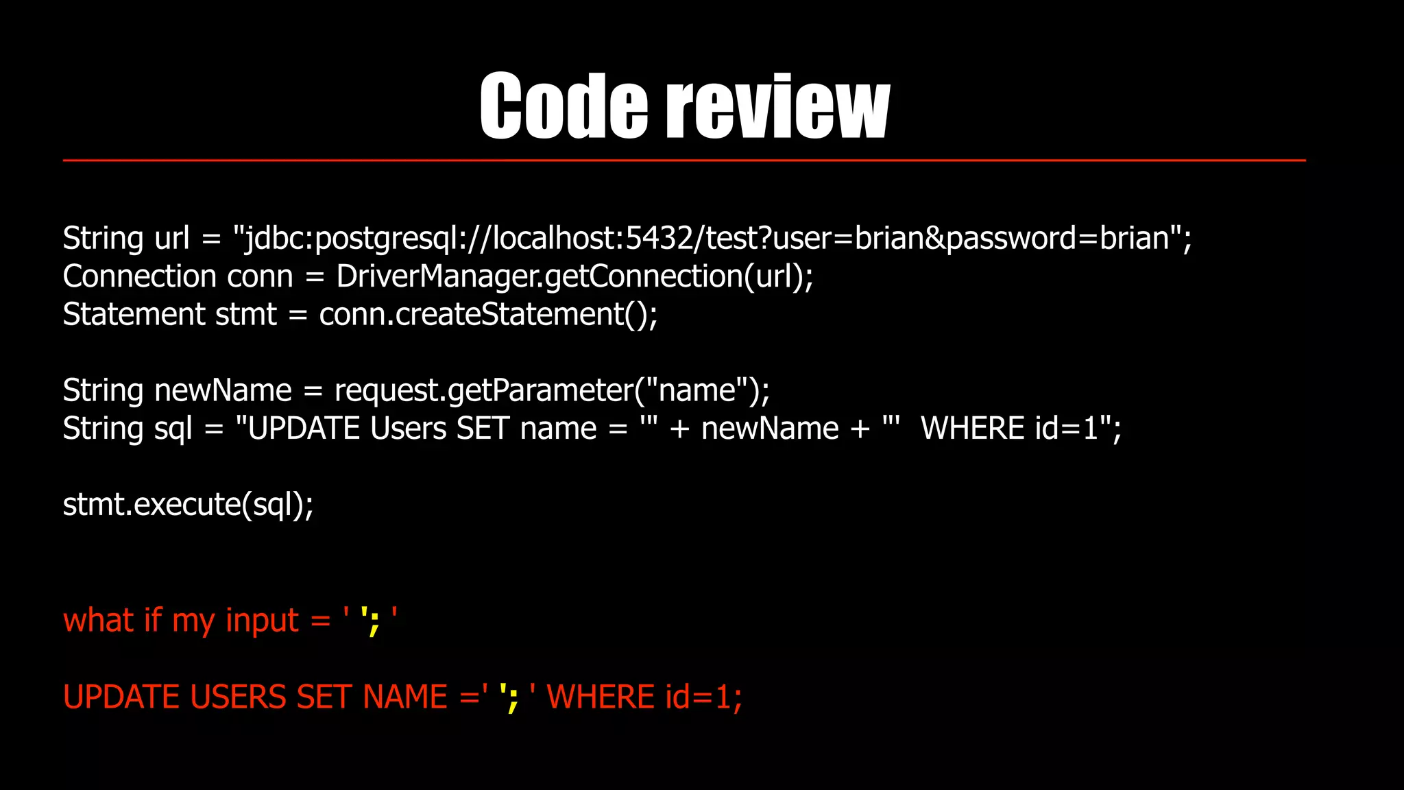 Code review
String url = "jdbc:postgresql://localhost:5432/test?user=brian&password=brian"; 
Connection conn = DriverManager.getConnection(url); 
Statement stmt = conn.createStatement(); 
 
String newName = request.getParameter("name"); 
String sql = "UPDATE Users SET name = '" + newName + "' WHERE id=1"; 
 
stmt.execute(sql);
what if my input = ' '; '
UPDATE USERS SET NAME =' '; ' WHERE id=1;
 