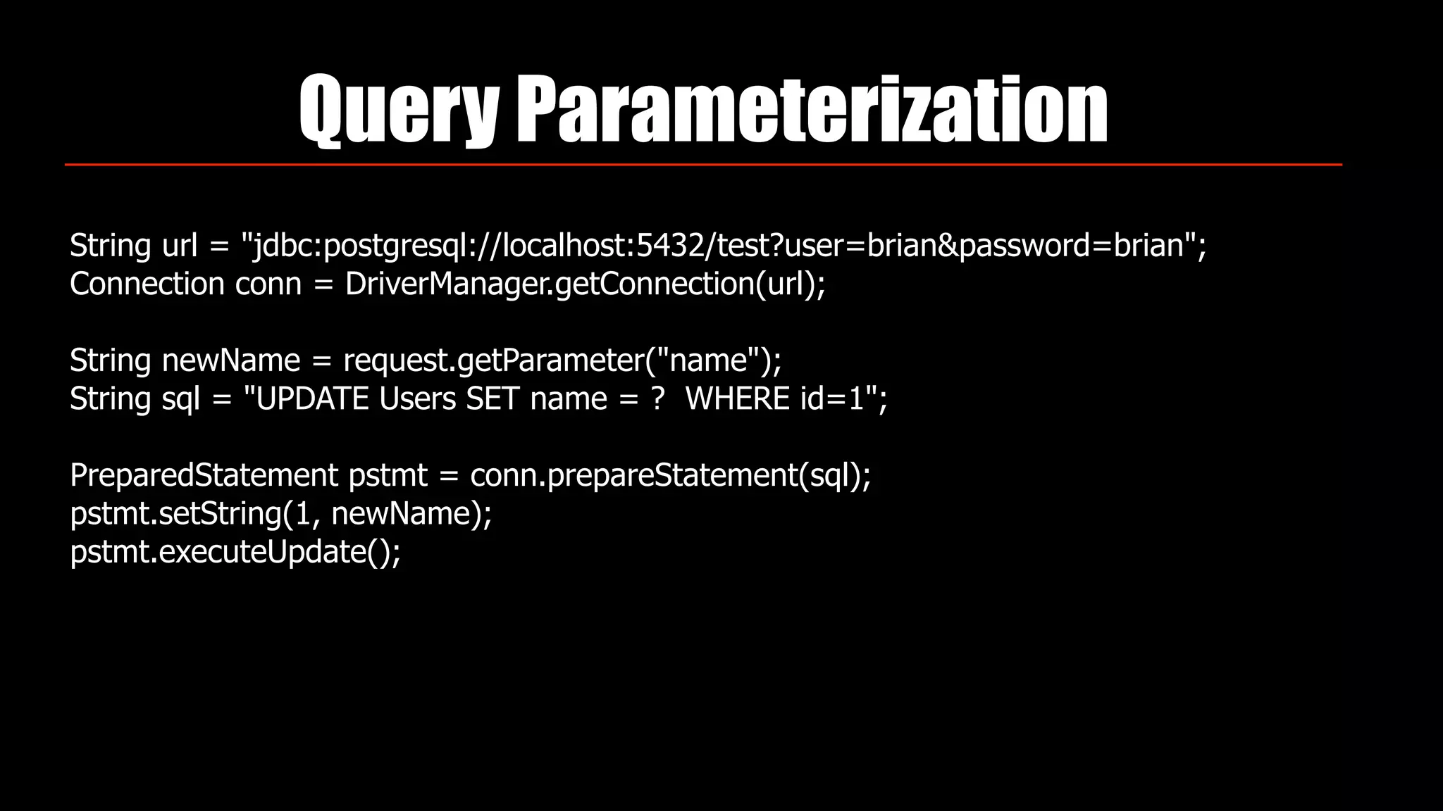 Query Parameterization
String url = "jdbc:postgresql://localhost:5432/test?user=brian&password=brian"; 
Connection conn = DriverManager.getConnection(url); 
 
String newName = request.getParameter("name"); 
String sql = "UPDATE Users SET name = ? WHERE id=1"; 
 
PreparedStatement pstmt = conn.prepareStatement(sql); 
pstmt.setString(1, newName); 
pstmt.executeUpdate();
 