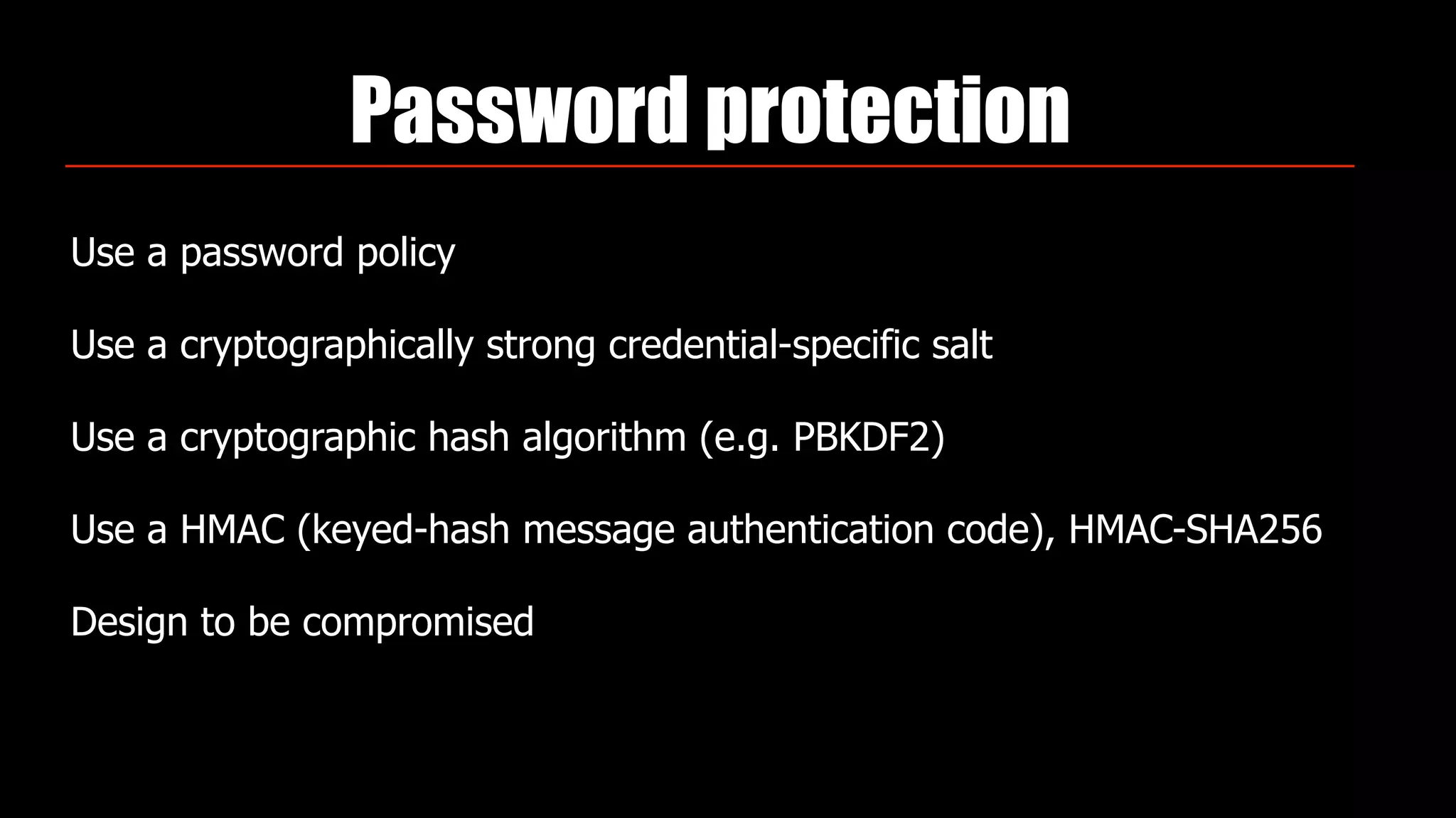 Password protection
Use a password policy
Use a cryptographically strong credential-specific salt
Use a cryptographic hash algorithm (e.g. PBKDF2)
Use a HMAC (keyed-hash message authentication code), HMAC-SHA256
Design to be compromised
 