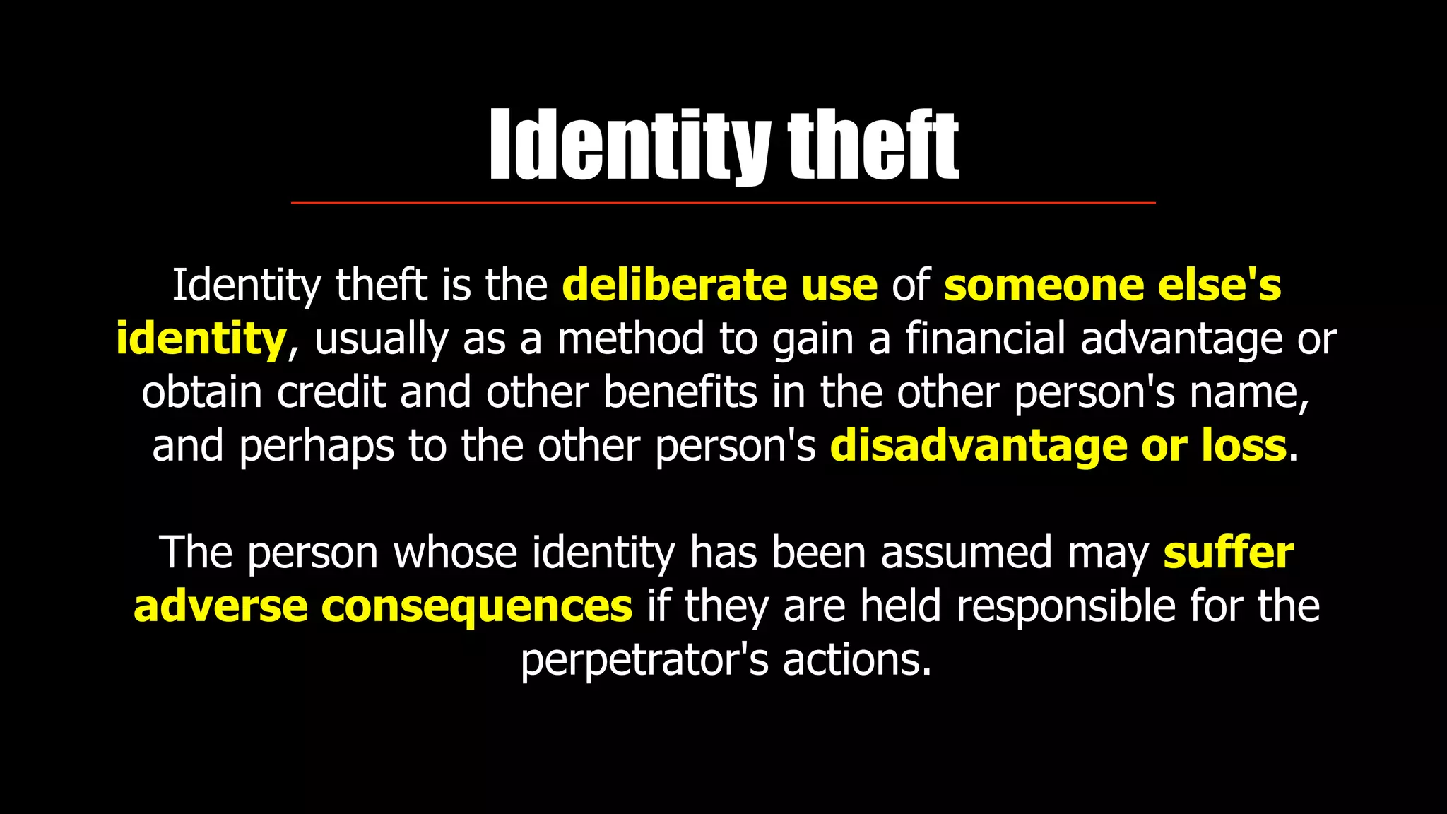 Identity theft
Identity theft is the deliberate use of someone else's
identity, usually as a method to gain a financial advantage or
obtain credit and other benefits in the other person's name,
and perhaps to the other person's disadvantage or loss.
The person whose identity has been assumed may suffer
adverse consequences if they are held responsible for the
perpetrator's actions.
 