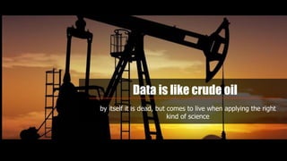 Data is like crude oil
by itself it is dead, but comes to live when applying the right
kind of science
 