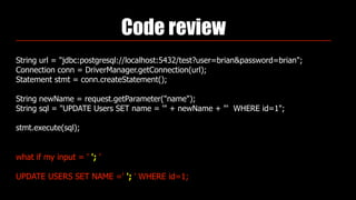 Code review
String url = "jdbc:postgresql://localhost:5432/test?user=brian&password=brian"; 
Connection conn = DriverManager.getConnection(url); 
Statement stmt = conn.createStatement(); 
 
String newName = request.getParameter("name"); 
String sql = "UPDATE Users SET name = '" + newName + "' WHERE id=1"; 
 
stmt.execute(sql);
what if my input = ' '; '
UPDATE USERS SET NAME =' '; ' WHERE id=1;
 