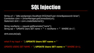 SQL Injection
String url = "jdbc:postgresql://localhost:5432/test?user=brian&password=brian"; 
Connection conn = DriverManager.getConnection(url); 
Statement stmt = conn.createStatement(); 
 
String newName = request.getParameter("name"); 
String sql = "UPDATE Users SET name = '" + newName + "' WHERE id=1"; 
 
stmt.execute(sql);
what if my input = ' '; UPDATE Users SET name = ' '
UPDATE USERS SET NAME =' '; UPDATE Users SET name = '' WHERE id=1;
 