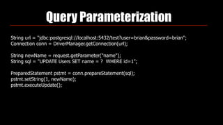 Query Parameterization
String url = "jdbc:postgresql://localhost:5432/test?user=brian&password=brian"; 
Connection conn = DriverManager.getConnection(url); 
 
String newName = request.getParameter("name"); 
String sql = "UPDATE Users SET name = ? WHERE id=1"; 
 
PreparedStatement pstmt = conn.prepareStatement(sql); 
pstmt.setString(1, newName); 
pstmt.executeUpdate();
 