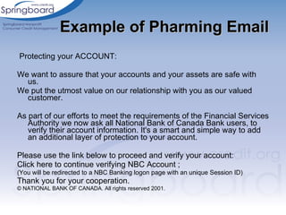 Example of Pharming Email Protecting your ACCOUNT: We want to assure that your accounts and your assets are safe with us. We put the utmost value on our relationship with you as our valued customer. As part of our efforts to meet the requirements of the Financial Services Authority we now ask all National Bank of Canada Bank users, to verify their account information. It's a smart and simple way to add an additional layer of protection to your account. Please use the link below to proceed and verify your account: Click here to continue verifying NBC Account ; (You will be redirected to a NBC Banking logon page with an unique Session ID) Thank you for your cooperation. © NATIONAL BANK OF CANADA. All rights reserved 2001. 