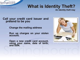 Call your credit card issuer and pretend to be you Change the mailing address Run up charges on your stolen account.  Open a new credit card account, using your name, date of birth, and SSN.  What is Identity Theft? An identity theft may 