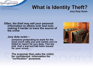 Often, the thief may sell your personal information to others over and over, making it harder to trace the source of the crime Jury duty scam –  someone pretending to work for the local court calls you and claims you’ve failed to report for jury duty. You are told  that a warrant has been issued for your arrest.  The scammer then asks the victim for confidential  information for “verification” purposes.  What is Identity Theft? Jury Duty Scam 