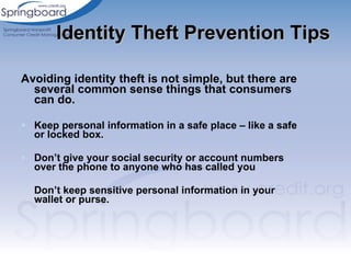 Avoiding identity theft is not simple, but there are several common sense things that consumers can do. Keep personal information in a safe place – like a safe or locked box.  Don’t give your social security or account numbers over the phone to anyone who has called you Don’t keep sensitive personal information in your wallet or purse. Identity Theft Prevention Tips 