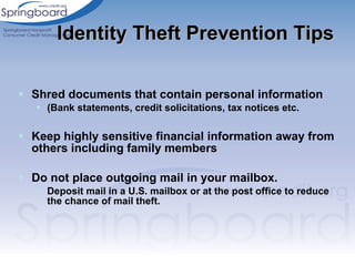 Shred documents that contain personal information (Bank statements, credit solicitations, tax notices etc. Keep highly sensitive financial information away from others including family members Do not place outgoing mail in your mailbox. Deposit mail in a U.S. mailbox or at the post office to reduce the chance of mail theft. Identity Theft Prevention Tips 