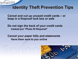 Cancel and cut up unused credit cards – or keep in a fireproof lock box or safe Do not sign the back of your credit cards Instead put “Photo ID Required” Cancel your paper bills and statements Have them sent to you online Identity Theft Prevention Tips 