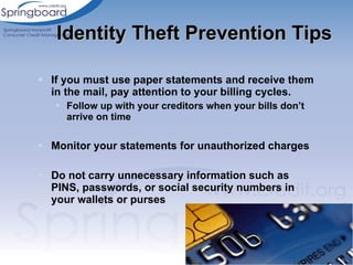 If you must use paper statements and receive them in the mail, pay attention to your billing cycles. Follow up with your creditors when your bills don’t arrive on time  Monitor your statements for unauthorized charges Do not carry unnecessary information such as PINS, passwords, or social security numbers in your wallets or purses Identity Theft Prevention Tips 