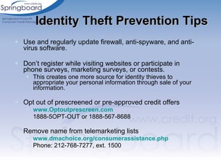 Use and regularly update firewall, anti-spyware, and anti-virus software. Don’t register while visiting websites or participate in phone surveys, marketing surveys, or contests.  This creates one more source for identity thieves to appropriate your personal information through sale of your information.  Opt out of prescreened or pre-approved credit offers www.Optoutprescreen.com   1888-5OPT-OUT or 1888-567-8688 Remove name from telemarketing lists www.dmachoice.org/consumerassistance.php   Phone: 212-768-7277, ext. 1500  Identity Theft Prevention Tips 