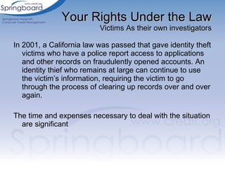 Your Rights Under the Law Victims As their own investigators In 2001, a California law was passed that gave identity theft victims who have a police report access to applications and other records on fraudulently opened accounts. An identity thief who remains at large can continue to use the victim’s information, requiring the victim to go through the process of clearing up records over and over again. The time and expenses necessary to deal with the situation are significant 