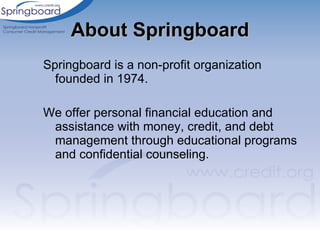 About Springboard Springboard is a non-profit organization founded in 1974.  We offer personal financial education and assistance with money, credit, and debt management through educational programs and confidential counseling.  