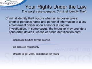 Your Rights Under the Law The worst case scenario: Criminal Identity Theft Criminal identity theft occurs when an imposter gives another person’s name and personal information to a law enforcement officer upon arrest or during an investigation. In some cases, the imposter may provide a counterfeit driver’s license or other identification card. Can loose his/her drivers license Be arrested mistakenly Unable to get work, sometimes for years 