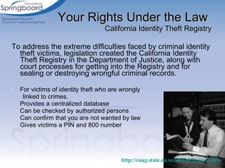 To address the extreme difficulties faced by criminal identity theft victims, legislation created the California Identity Theft Registry in the Department of Justice, along with court processes for getting into the Registry and for sealing or destroying wrongful criminal records.  For victims of identity theft who are wrongly  linked to crimes.  Provides a centralized database Can be checked by authorized persons Can confirm that you are not wanted by law Gives victims a PIN and 800 number Your Rights Under the Law   California Identity Theft Registry http://caag.state.ca.us/idtheft/general.htm   
