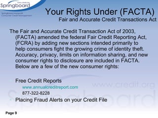 Your Rights Under (FACTA)   Fair and Accurate Credit Transactions Act The Fair and Accurate Credit Transaction Act of 2003, (FACTA) amended the federal Fair Credit Reporting Act, (FCRA) by adding new sections intended primarily to help consumers fight the growing crime of identity theft. Accuracy, privacy, limits on information sharing, and new consumer rights to disclosure are included in FACTA. Below are a few of the new consumer rights: Free Credit Reports www.annualcreditreport.com 877-322-8228 Placing Fraud Alerts on your Credit File Page 9 