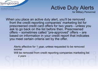 Active Duty Alerts  for Military Personnel When you place an active duty alert, you’ll be removed from the credit reporting companies’ marketing list for prescreened credit card offers for two years - unless you ask to go back on the list before then. Prescreened offers – sometimes called “pre-approved” offers – are based on information in your credit report that indicates you meet certain criteria set by the offer. Alerts affective for 1 year, unless requested to be removed sooner Will be removed from credit reporting companies marketing list 2 years 