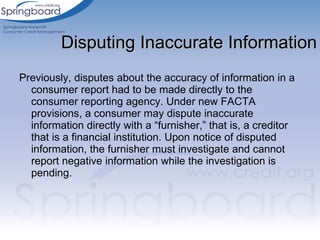 Previously, disputes about the accuracy of information in a consumer report had to be made directly to the consumer reporting agency. Under new FACTA provisions, a consumer may dispute inaccurate information directly with a “furnisher,” that is, a creditor that is a financial institution. Upon notice of disputed information, the furnisher must investigate and cannot report negative information while the investigation is pending. Disputing Inaccurate Information 