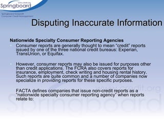 Disputing Inaccurate Information Nationwide Specialty Consumer Reporting Agencies Consumer reports are generally thought to mean “credit” reports issued by one of the three national credit bureaus: Experian, TransUnion, or Equifax.  However, consumer reports may also be issued for purposes other than credit applications. The FCRA also covers reports for insurance, employment, check writing and housing rental history. Such reports are quite common and a number of companies now specialize in providing reports for these specific purposes. FACTA defines companies that issue non-credit reports as a “nationwide specialty consumer reporting agency” when reports relate to:   