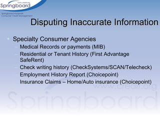 Specialty Consumer Agencies Medical Records or payments (MIB) Residential or Tenant History (First Advantage SafeRent) Check writing history (CheckSystems/SCAN/Telecheck) Employment History Report (Choicepoint) Insurance Claims – Home/Auto insurance (Choicepoint) Disputing Inaccurate Information 