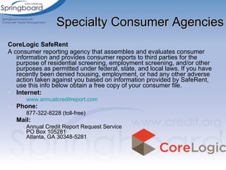 Specialty Consumer Agencies CoreLogic SafeRent  A consumer reporting agency that assembles and evaluates consumer information and provides consumer reports to third parties for the purpose of residential screening, employment screening, and/or other purposes as permitted under federal, state, and local laws. If you have recently been denied housing, employment, or had any other adverse action taken against you based on information provided by SafeRent, use this info below obtain a free copy of your consumer file. Internet: www.annualcreditreport.com   Phone: 877-322-8228 (toll-free) Mail: Annual Credit Report Request Service PO Box 105281 Atlanta, GA 30348-5281 