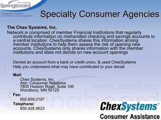Specialty Consumer Agencies The Chex Systems, Inc.  Network is comprised of member Financial Institutions that regularly contribute information on mishandled checking and savings accounts to a central location. ChexSystems shares this information among member institutions to help them assess the risk of opening new accounts. ChexSystems only shares information with the member institutions and does not decide on new account openings  Denied an account from a bank or credit union, & used ChexSystems Help you understand what may have contributed to your denial Mail: Chex Systems, Inc. Attn: Consumer Relations 7805 Hudson Road, Suite 100 Woodbury, MN 55125 Fax: 602.659.2197 Telephone: 800.428.9623 