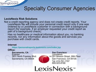 Specialty Consumer Agencies LexisNexis Risk Solutions  Not a credit reporting agency and does not create credit reports. Your LexisNexis file will include your personal credit report only if one was ordered by a LexisNexis customer in connection with a background report (for example, if an employer requested your credit report as part of a background check).  Has no healthcare or medical information about you, no banking records, nor any information about the goods and services you purchase with credit cards. Internet https://personalreports.lexisnexis.com/index.jsp   Office: Sacramento, CA San Francisco Examen  LexisNexis 3831 North Freeway Blvd.  201 Mission Street, 26th Floor  Sacramento, CA 95834  San Francisco, CA 94105 Tel: 415-781-1707 800-523-8168 