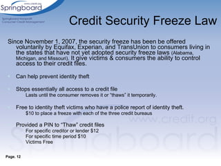 Credit Security Freeze Law Since November 1, 2007, the security freeze has been be offered voluntarily by Equifax, Experian, and TransUnion to consumers living in the states that have not yet adopted security freeze laws  (Alabama, Michigan, and Missouri).  It give victims & consumers the ability to control access to their credit files. Can help prevent identity theft Stops essentially all access to a credit file  Lasts until the consumer removes it or “thaws” it temporarily. Free to identity theft victims who have a police report of identity theft.  $10 to place a freeze with each of the three credit bureaus Provided a PIN to “Thaw” credit files For specific creditor or lender $12 For specific time period $10 Victims Free Page. 12 