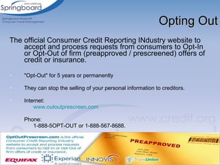 Opting Out The official Consumer Credit Reporting INdustry website to accept and process requests from consumers to Opt-In or Opt-Out of firm  (preapproved / prescreened)  offers of credit or insurance.  "Opt-Out" for 5 years or permanently They can stop the selling of your personal information to creditors.  Internet: www.outoutprescreen.com Phone: 1-888-5OPT-OUT or 1-888-567-8688. 