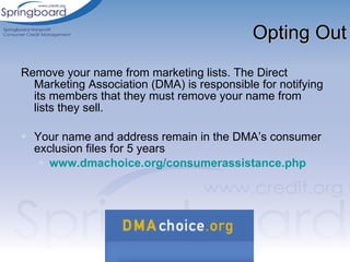 Opting Out Remove your name from marketing lists. The Direct Marketing Association (DMA) is responsible for notifying its members that they must remove your name from lists they sell.   Your name and address remain in the DMA’s consumer exclusion files for 5 years   www.dmachoice.org/consumerassistance.php 