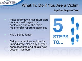 Place a 90 day initial fraud alert on your credit report by contacting one of the three major credit reporting agencies File a police report Call your creditors and banks immediately; close any of your open accounts and obtain new account numbers What To Do if You Are a Victim   Top Five Steps to Take 