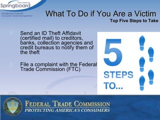 Send an ID Theft Affidavit (certified mail) to creditors, banks, collection agencies and credit bureaus to notify them of the theft File a complaint with the Federal Trade Commission (FTC) What To Do if You Are a Victim  Top Five Steps to Take 