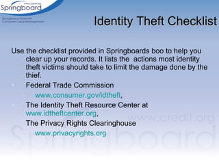 Use the checklist provided in Springboards boo to help you clear up your records. It lists the  actions most identity theft victims should take to limit the damage done by the thief.  Federal Trade Commission  www.consumer.gov/idtheft ,  The Identity Theft Resource Center at  www.idtheftcenter.org ,  The Privacy Rights Clearinghouse www.privacyrights.org Identity Theft Checklist 
